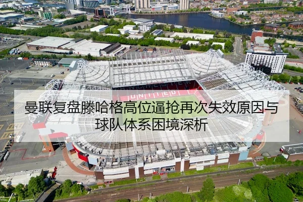 曼联复盘滕哈格高位逼抢再次失效原因与球队体系困境深析 - leyu
