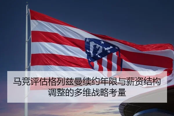 马竞评估格列兹曼续约年限与薪资结构调整的多维战略考量 - leyu