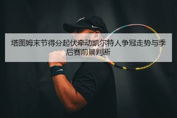 塔图姆末节得分起伏牵动凯尔特人争冠走势与季后赛前景判断 - leyu
