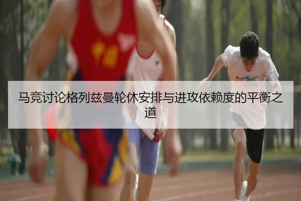 马竞讨论格列兹曼轮休安排与进攻依赖度的平衡之道 - leyu