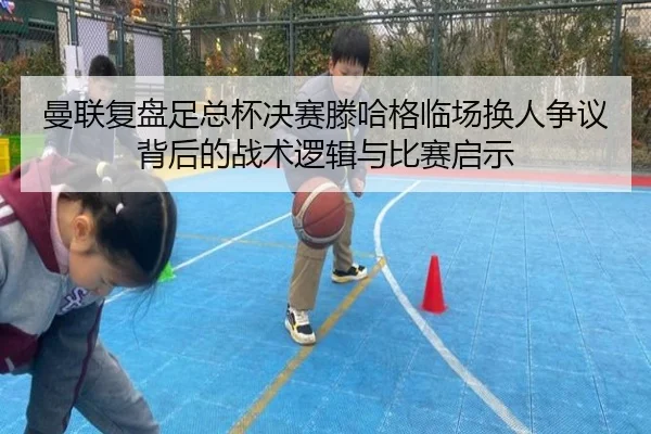 曼联复盘足总杯决赛滕哈格临场换人争议背后的战术逻辑与比赛启示（leyu）