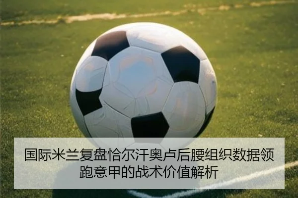 国际米兰复盘恰尔汗奥卢后腰组织数据领跑意甲的战术价值解析 - leyu