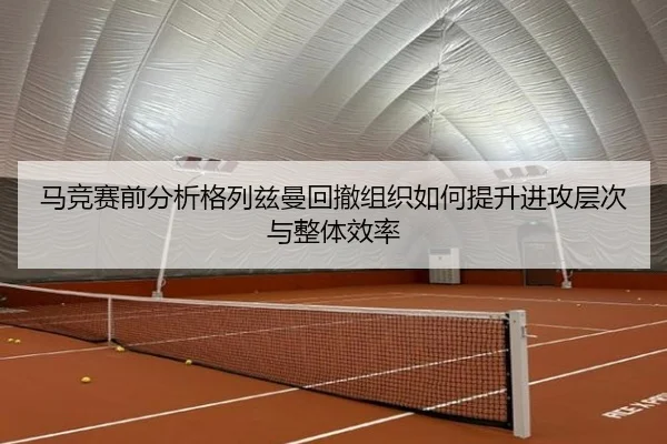 马竞赛前分析格列兹曼回撤组织如何提升进攻层次与整体效率 - leyu