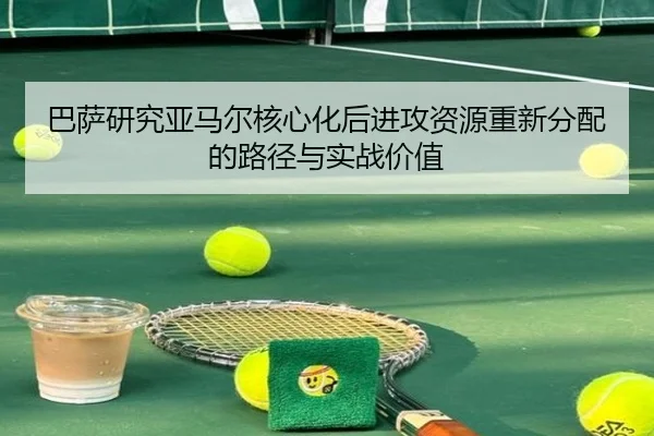 巴萨研究亚马尔核心化后进攻资源重新分配的路径与实战价值（leyu）