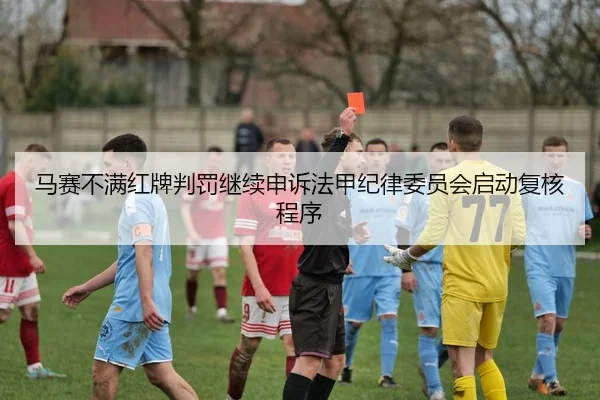 马赛不满红牌判罚继续申诉法甲纪律委员会启动复核程序（leyu）