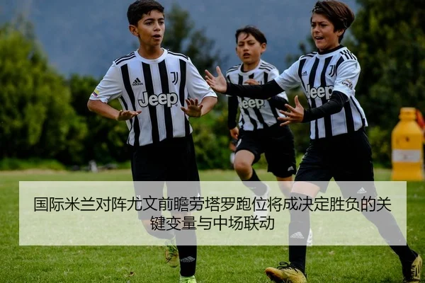 国际米兰对阵尤文前瞻劳塔罗跑位将成决定胜负的关键变量与中场联动 - leyu